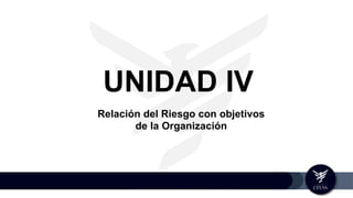 UNIDAD IV
Relación del Riesgo con objetivos
de la Organización
 