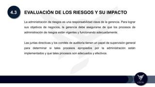 4.3 EVALUACIÓN DE LOS RIESGOS Y SU IMPACTO
La administración de riesgos es una responsabilidad clave de la gerencia. Para lograr
sus objetivos de negocios, la gerencia debe asegurarse de que los procesos de
administración de riesgos están vigentes y funcionando adecuadamente.
Las juntas directivas y los comités de auditoría tienen un papel de supervisión general
para determinar si tales procesos apropiados por la administración están
implementados y que tales procesos son adecuados y efectivos.