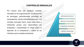 Por muchos años solo existieron controles
manuales en las organizaciones. La introducción
de tecnología, particularmente tecnología de
computadoras, cambio dramáticamente esto. Los
controles manuales fueron vistos como caros e
ineficientes porque eran desarrollados por
empleados y representaba un riesgo mayor al
depender de la competencia y actitud de los
individuos que los estaba practicando.
CONTROLES MANUALES