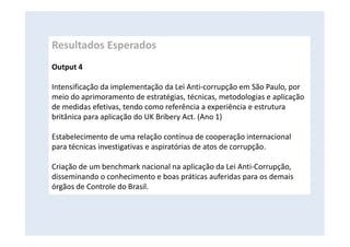 Resultados Esperados
Output 4
Intensificação da implementação da Lei Anti-corrupção em São Paulo, por
meio do aprimoramento de estratégias, técnicas, metodologias e aplicação
de medidas efetivas, tendo como referência a experiência e estrutura
britânica para aplicação do UK Bribery Act. (Ano 1)
Estabelecimento de uma relação contínua de cooperação internacional
para técnicas investigativas e aspiratórias de atos de corrupção.
Criação de um benchmark nacional na aplicação da Lei Anti-Corrupção,
disseminando o conhecimento e boas práticas auferidas para os demais
órgãos de Controle do Brasil.
 