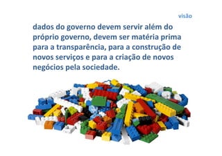 visão
dados do governo devem servir além do
próprio governo, devem ser matéria prima
para a transparência, para a construção de
novos serviços e para a criação de novos
negócios pela sociedade.
 