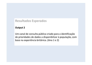 Resultados Esperados
Output 2
Um canal de consulta pública criado para a identificação
de prioridades de dados a disponibilizar à população, com
base na experiência britânica. (Ano 1 e 2)
 
