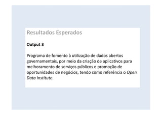 Resultados Esperados
Output 3
Programa de fomento à utilização de dados abertos
governamentais, por meio da criação de aplicativos para
melhoramento de serviços públicos e promoção de
oportunidades de negócios, tendo como referência o Open
Data Institute.
 