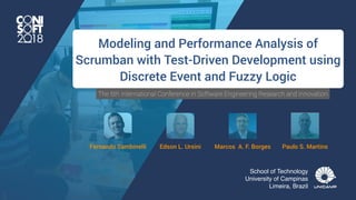 The 6th International Conference in Software Engineering Research and Innovation
Fernando Sambinelli
imagem: http://www.scrumhint.com/
Modeling and Performance Analysis of
Scrumban with Test-Driven Development using
Discrete Event and Fuzzy Logic
Edson L. Ursini Marcos A. F. Borges Paulo S. Martins
School of Technology
University of Campinas
Limeira, Brazil
 