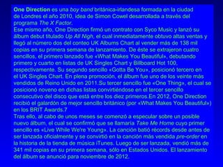 One Direction es una boy band británica-irlandesa formada en la ciudad
de Londres el año 2010, idea de Simon Cowel desarrollada a través del
programa The X Factor.
Ese mismo año, One Direction firmó un contrato con Syco Music y lanzó su
álbum debut titulado Up All Nigh, el cual inmediatamente obtuvo altas ventas y
llegó al número dos del conteo UK Albums Chart al vender más de 138 mil
copias en su primera semana de lanzamiento. De éste se extrajeron cuatro
sencillos, el primero lanzado fue «What Makes You Beautiful», debutando
primero y cuarto en listas de UK Singles Chart y Billboard Hot 100,
respectivamente. Su segundo sencillo «Gotta Be You», posicionó tercero en
el UK Singles Chart. En plena promoción, el álbum fue uno de los veinte más
vendidos de Reino Unido en 2011.Su tercer sencillo fue «One Thing», el cual se
posicionó noveno en dichas listas convirtiéndose en el tercer sencillo
consecutivo del disco que está entre los diez primeros.En 2012, One Direction
recibió el galardón de mejor sencillo británico (por «What Makes You Beautiful»)
en los BRIT Awards.7
Tras ello, al cabo de unos meses se comenzó a especular sobre un posible
nuevo álbum, el cual se confirmó que se llamaría Take Me Home cuyo primer
sencillo es «Live While We're Young». La canción batió récords desde antes de
ser lanzada oficialmente y se convirtió en la canción más vendida pre-order en
la historia de la tienda de música iTunes. Luego de ser lanzada, vendió más de
341 mil copias en su primera semana, sólo en Estados Unidos. El lanzamiento
del álbum se anunció para noviembre de 2012.
 