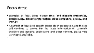 Focus Areas
• Examples of focus areas include small and medium enterprises,
cybersecurity, digital transformation, cloud computing, privacy, and
DevOps
• A number of focus area content guides are in preparation, and the set
will continue to evolve. For the latest information on currently
available and pending publications and other content, please visit
www.isaca.org/cobit.
 