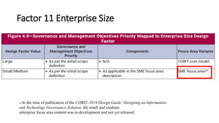 Factor 11 Enterprise Size
13
26 At the time of publication of the COBIT® 2019 Design Guide: Designing an Information
and Technology Governance Solution, the small and medium
enterprise focus area content was in development and not yet released.
 