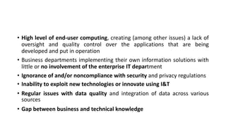 • High level of end-user computing, creating (among other issues) a lack of
oversight and quality control over the applications that are being
developed and put in operation
• Business departments implementing their own information solutions with
little or no involvement of the enterprise IT department
• Ignorance of and/or noncompliance with security and privacy regulations
• Inability to exploit new technologies or innovate using I&T
• Regular issues with data quality and integration of data across various
sources
• Gap between business and technical knowledge
 