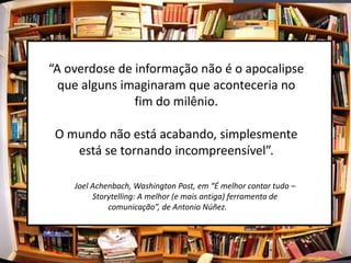 “A overdose de informação não é o apocalipse
  que alguns imaginaram que aconteceria no
               fim do milênio.

 O mundo não está acabando, simplesmente
    está se tornando incompreensível”.

    Joel Achenbach, Washington Post, em “É melhor contar tudo –
         Storytelling: A melhor (e mais antiga) ferramenta de
             comunicação”, de Antonio Núñez.
 
