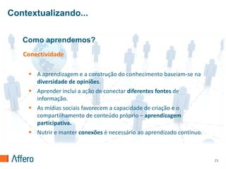 Contextualizando...


   Como aprendemos?
   Conectividade

     A aprendizagem e a construção do conhecimento baseiam-se na
      diversidade de opiniões.
     Aprender inclui a ação de conectar diferentes fontes de
      informação.
     As mídias sociais favorecem a capacidade de criação e o
      compartilhamento de conteúdo próprio – aprendizagem
      participativa.
     Nutrir e manter conexões é necessário ao aprendizado contínuo.



                                                                       21
 