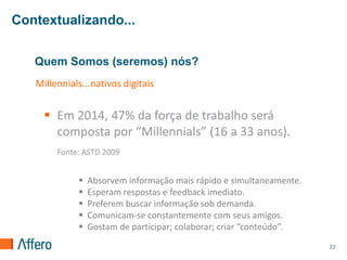 Contextualizando...


   Quem Somos (seremos) nós?
   Millennials...nativos digitais


      Em 2014, 47% da força de trabalho será
       composta por “Millennials” (16 a 33 anos).
        Fonte: ASTD 2009


                Absorvem informação mais rápido e simultaneamente.
                Esperam respostas e feedback imediato.
                Preferem buscar informação sob demanda.
                Comunicam-se constantemente com seus amigos.
                Gostam de participar; colaborar; criar “conteúdo”.
                                                                      22
 