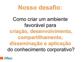 Nosso desafio:
  Como criar um ambiente
       favorável para
 criação, desenvolvimento,
     compartilhamento,
 disseminação e aplicação
do conhecimento corporativo?
 