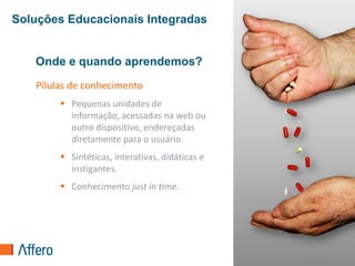 Soluções Educacionais Integradas


   Onde e quando aprendemos?
   Pílulas de conhecimento
         Pequenas unidades de
          informação, acessadas na web ou
          outro dispositivo, endereçadas
          diretamente para o usuário.
         Sintéticas, interativas, didáticas e
          instigantes.
         Conhecimento just in time.




                                                 36
 