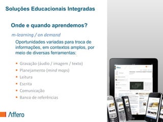 Soluções Educacionais Integradas


 Onde e quando aprendemos?
  m-learning / on demand
   Oportunidades variadas para troca de
   informações, em contextos amplos, por
   meio de diversas ferramentas:

      Gravação (áudio / imagem / texto)
      Planejamento (mind maps)
      Leitura
      Escrita
      Comunicação
      Banco de referências


                                           37
 