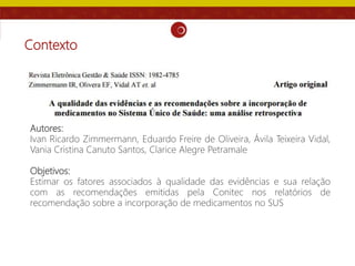 Contexto
Autores:
Ivan Ricardo Zimmermann, Eduardo Freire de Oliveira, Ávila Teixeira Vidal,
Vania Cristina Canuto Santos, Clarice Alegre Petramale
Objetivos:
Estimar os fatores associados à qualidade das evidências e sua relação
com as recomendações emitidas pela Conitec nos relatórios de
recomendação sobre a incorporação de medicamentos no SUS
 