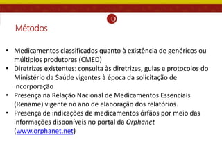 Métodos
• Medicamentos classificados quanto à existência de genéricos ou
múltiplos produtores (CMED)
• Diretrizes existentes: consulta às diretrizes, guias e protocolos do
Ministério da Saúde vigentes à época da solicitação de
incorporação
• Presença na Relação Nacional de Medicamentos Essenciais
(Rename) vigente no ano de elaboração dos relatórios.
• Presença de indicações de medicamentos órfãos por meio das
informações disponíveis no portal da Orphanet
(www.orphanet.net)
 