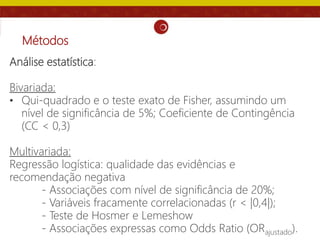 Métodos
Análise estatística:
Bivariada:
• Qui-quadrado e o teste exato de Fisher, assumindo um
nível de significância de 5%; Coeficiente de Contingência
(CC < 0,3)
Multivariada:
Regressão logística: qualidade das evidências e
recomendação negativa
- Associações com nível de significância de 20%;
- Variáveis fracamente correlacionadas (r < |0,4|);
- Teste de Hosmer e Lemeshow
- Associações expressas como Odds Ratio (ORajustado).
 