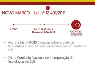 NOVO MARCO – Lei nº 12.401/2011
• Altera a Lei nº 8.080 e dispõe sobre assistência
terapêutica e incorporação de tecnologia em saúde no
SUS
• Cria a Comissão Nacional de Incorporação de
Tecnologias no SUS
 