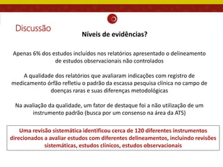 Discussão
Apenas 6% dos estudos incluídos nos relatórios apresentado o delineamento
de estudos observacionais não controlados
A qualidade dos relatórios que avaliaram indicações com registro de
medicamento órfão refletiu o padrão da escassa pesquisa clínica no campo de
doenças raras e suas diferenças metodológicas
Na avaliação da qualidade, um fator de destaque foi a não utilização de um
instrumento padrão (busca por um consenso na área da ATS)
Uma revisão sistemática identificou cerca de 120 diferentes instrumentos
direcionados a avaliar estudos com diferentes delineamentos, incluindo revisões
sistemáticas, estudos clínicos, estudos observacionais
Níveis de evidências?
 