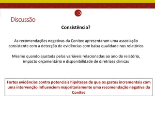 Discussão
As recomendações negativas da Conitec apresentaram uma associação
consistente com a detecção de evidências com baixa qualidade nos relatórios
Mesmo quando ajustada pelas variáveis relacionadas ao ano do relatório,
impacto orçamentário e disponibilidade de diretrizes clínicas
Fortes evidências contra potenciais hipóteses de que os gastos incrementais com
uma intervenção influenciem majoritariamente uma recomendação negativa da
Conitec
Consistência?
 