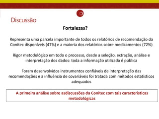 Discussão
Representa uma parcela importante de todos os relatórios de recomendação da
Conitec disponíveis (47%) e a maioria dos relatórios sobre medicamentos (72%)
Rigor metodológico em todo o processo, desde a seleção, extração, análise e
interpretação dos dados: toda a informação utilizada é pública
Foram desenvolvidos instrumentos confiáveis de interpretação das
recomendações e a influência de covariáveis foi tratada com métodos estatísticos
adequados
A primeira análise sobre asdiscussões da Conitec com tais características
metodológicas
Fortalezas?
 