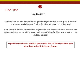 Discussão
A amostra de estudo não permite a generalização dos resultados para as demais
tecnologias avaliadas pela Conitec (equipamentos e procedimentos)
Nem todos os fatores relacionados à qualidade das evidências ou às decisões em
saúde puderam ser incluídos nos modelos estatísticos (análise retrospectiva com
dados públicos)
O poder estatístico da amostra pode ainda não ter sido suficiente para
identificar a significância dos fatores
Limitações?
 