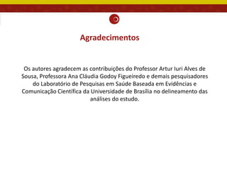 Agradecimentos
Os autores agradecem as contribuições do Professor Artur Iuri Alves de
Sousa, Professora Ana Cláudia Godoy Figueiredo e demais pesquisadores
do Laboratório de Pesquisas em Saúde Baseada em Evidências e
Comunicação Científica da Universidade de Brasília no delineamento das
análises do estudo.
 