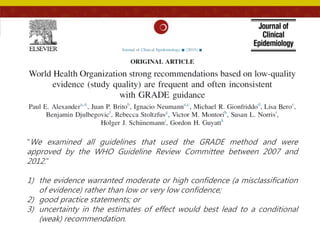 “We examined all guidelines that used the GRADE method and were
approved by the WHO Guideline Review Committee between 2007 and
2012.”
1) the evidence warranted moderate or high confidence (a misclassification
of evidence) rather than low or very low confidence;
2) good practice statements; or
3) uncertainty in the estimates of effect would best lead to a conditional
(weak) recommendation.
 