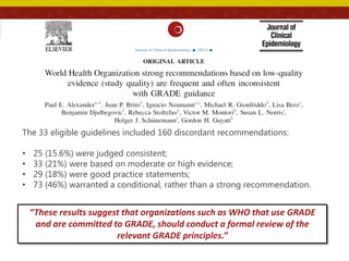 The 33 eligible guidelines included 160 discordant recommendations:
• 25 (15.6%) were judged consistent;
• 33 (21%) were based on moderate or high evidence;
• 29 (18%) were good practice statements;
• 73 (46%) warranted a conditional, rather than a strong recommendation.
“These results suggest that organizations such as WHO that use GRADE
and are committed to GRADE, should conduct a formal review of the
relevant GRADE principles.”
 