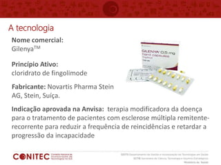Nome comercial:
GilenyaTM
Princípio Ativo:
cloridrato de fingolimode
A tecnologia
Fabricante: Novartis Pharma Stein
AG, Stein, Suíça.
Indicação aprovada na Anvisa: terapia modificadora da doença
para o tratamento de pacientes com esclerose múltipla remitente-
recorrente para reduzir a frequência de reincidências e retardar a
progressão da incapacidade
 