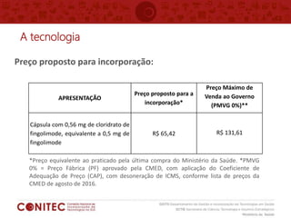 A tecnologia
Preço proposto para incorporação:
*Preço equivalente ao praticado pela última compra do Ministério da Saúde. *PMVG
0% = Preço Fábrica (PF) aprovado pela CMED, com aplicação do Coeficiente de
Adequação de Preço (CAP), com desoneração de ICMS, conforme lista de preços da
CMED de agosto de 2016.
APRESENTAÇÃO
Preço proposto para a
incorporação*
Preço Máximo de
Venda ao Governo
(PMVG 0%)**
Cápsula com 0,56 mg de cloridrato de
fingolimode, equivalente a 0,5 mg de
fingolimode
R$ 65,42 R$ 131,61
 