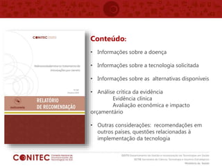 Conteúdo:
• Informações sobre a doença
• Informações sobre a tecnologia solicitada
• Informações sobre as alternativas disponíveis
• Análise crítica da evidência
Evidência clínica
Avaliação econômica e impacto
orçamentário
• Outras considerações: recomendações em
outros países, questões relacionadas à
implementação da tecnologia
 