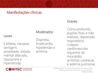 Manifestações clínicas
Leves:
Cefaleia, náuseas,
vertigem,
ansiedade, estado
mental alterado,
taquipneia e
hipertensão.
Graves:
Coma profundo,
pupilas fixas e não
reativas, depressão
respiratória,
colapso
cardiovascular,
isquemia do
miocárdio,
arritmias cardíacas
e edema pulmonar.
Moderados:
Dispneia,
bradicardia,
hipotensão e
arritmia.
 