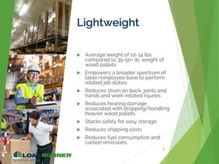 Lightweight
 Average weight of 10-14 lbs.
compared to 35-50+ lb. weight of
wood pallets
 Empowers a broader spectrum of
labor/employee base to perform
related job duties
 Reduces strain on back, joints and
hands and work-related injuries
 Reduces hearing damage
associated with dropping/handling
heavier wood pallets
 Stacks safely for easy storage
 Reduces shipping costs
 Reduces fuel consumption and
carbon emissions
8
 