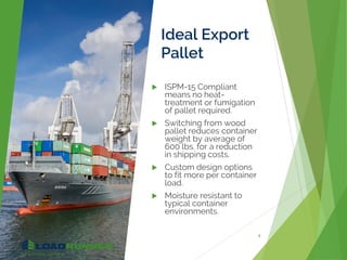 Ideal Export
Pallet
 ISPM-15 Compliant
means no heat-
treatment or fumigation
of pallet required.
 Switching from wood
pallet reduces container
weight by average of
600 lbs. for a reduction
in shipping costs.
 Custom design options
to fit more per container
load.
 Moisture resistant to
typical container
environments.
9
 