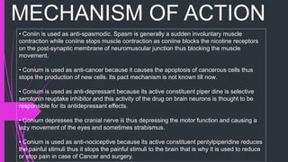 MECHANISM OF ACTION
• Coniin is used as anti-spasmodic. Spasm is generally a sudden involuntary muscle
contraction while coniine stops muscle contraction as coniine blocks the nicotine receptors
on the post-synaptic membrane of neuromuscular junction thus blocking the muscle
movement.
• Conium is used as anti-cancer because it causes the apoptosis of cancerous cells thus
stops the production of new cells. Its pact mechanism is not known till now.
• Conium is used as anti-depressant because its active constituent piper dine is selective
serotonin reuptake inhibitor and this activity of the drug on brain neurons is thought to be
responsible for its antidepressant effects.
• Conium depresses the cranial nerve iii thus depressing the motor function and causing a
lazy movement of the eyes and sometimes strabismus.
• Conium is used as anti-nociceptive because its active constituent pentylpiperidine reduces
the painful stimuli thus it stops the painful stimuli to the brain that is why it is used to reduce
or stop pain in case of Cancer and surgery.
 