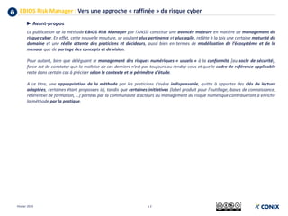 EBIOS Risk Manager : Vers une approche « raffinée » du risque cyber
Février 2019 p 2
►Avant-propos
La publication de la méthode EBIOS Risk Manager par l’ANSSI constitue une avancée majeure en matière de management du
risque cyber. En effet, cette nouvelle mouture, se voulant plus pertinente et plus agile, reflète à la fois une certaine maturité du
domaine et une réelle attente des praticiens et décideurs, aussi bien en termes de modélisation de l’écosystème et de la
menace que de partage des concepts et de vision.
Pour autant, bien que déléguant le management des risques numériques « usuels » à la conformité [au socle de sécurité],
force est de constater que la maîtrise de ces derniers n’est pas toujours au rendez-vous et que le cadre de référence applicable
reste dans certain cas à préciser selon le contexte et le périmètre d’étude.
A ce titre, une appropriation de la méthode par les praticiens s’avère indispensable, quitte à apporter des clés de lecture
adaptées, certaines étant proposées ici, tandis que certaines initiatives (label produit pour l’outillage, bases de connaissance,
référentiel de formation, …) portées par la communauté d’acteurs du management du risque numérique contribueront à enrichir
la méthode par la pratique.
 