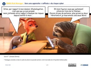 EBIOS Risk Manager : Vers une approche « raffinée » du risque cyber
p 33
Source* : Zootopia (Disney)
* Dialogues revisités ici dans le cadre du droit à la parodie (article L 122-5 du Code de la Propriété Intellectuelle)
Eh bien figurez-vous que justement
j’étais en train de le finaliser,
Encore un peu de patience, plus qu’une ou deux
itérations et je vous envoie cela sous Word.
Dites, par rapport à mon dossier d’homologation,
c’est pas que je suis pressé,
mais j’attends votre rapport d’analyse de risques
depuis bientôt 6 mois …
Février 2019
 