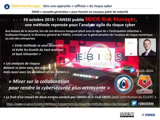 EBIOS Risk Manager : Vers une approche « raffinée » du risque cyber
EBIOS « nouvelle génération » pour franchir un nouveau palier de maturité
https://www.ssi.gouv.fr/administration/management-du-risque/la-methode-ebios-risk-manager/
Aux Assises de la sécurité, lors de son discours inaugural placé sous le signe de « l’anticipation collective »,
Guillaume Poupard, le directeur général de l'ANSSI, a insisté sur la généralisation de l'analyse de risque numérique
au sein des entreprises.
« Les analyses de risques
doivent se faire avec des experts,
mais aussi avec les décideurs et les métiers »
« Cette méthode se veut accessible
et évite les écueils du tout analyser
et tout réinventer »
10 octobre 2018 : l’ANSSI publie EBIOS Risk Manager,
une méthode repensée pour l’analyse agile du risque cyber
« Le fruit d’un travail de deux années conduit par l’ANSSI et le Club EBIOS [avec contribution du CLUSIF] »
@club_ebios
#EBIOSRM
« Miser sur la collaboration
pour rendre la cybersécurité plus attrayante »
 