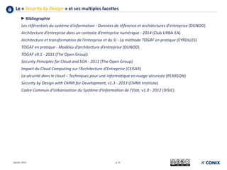 Le « Security by Design » et ses multiples facettes
p 15
►Bibliographie
Les référentiels du système d'information - Données de référence et architectures d'entreprise (DUNOD)
Architecture d’entreprise dans un contexte d’entreprise numérique - 2014 (Club URBA-EA)
Architecture et transformation de l’entreprise et du SI - La méthode TOGAF en pratique (EYROLLES)
TOGAF en pratique - Modèles d’architecture d’entreprise (DUNOD)
TOGAF v9.1 - 2011 (The Open Group)
Security Principles for Cloud and SOA - 2011 (The Open Group)
Impact du Cloud Computing sur l’Architecture d’Entreprise (CEISAR)
La sécurité dans le cloud – Techniques pour une informatique en nuage sécurisée (PEARSON)
Security by Design with CMMI for Development, v1.3 - 2013 (CMMI Institute)
Cadre Commun d’Urbanisation du Système d’Information de l’Etat, v1.0 - 2012 (DISIC)
Janvier 2015
 