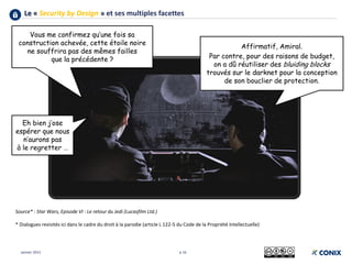 Le « Security by Design » et ses multiples facettes
p 16
Source* : Star Wars, Episode VI : Le retour du Jedi (Lucasfilm Ltd.)
* Dialogues revisités ici dans le cadre du droit à la parodie (article L 122-5 du Code de la Propriété Intellectuelle)
Janvier 2015
Vous me confirmez qu’une fois sa
construction achevée, cette étoile noire
ne souffrira pas des mêmes failles
que la précédente ?
Affirmatif, Amiral.
Par contre, pour des raisons de budget,
on a dû réutiliser des bluiding blocks
trouvés sur le darknet pour la conception
de son bouclier de protection.
Eh bien j’ose
espérer que nous
n’aurons pas
à le regretter …
 
