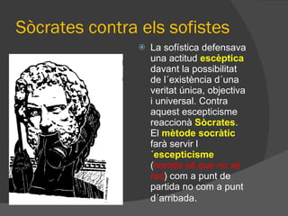 Sòcrates contra els sofistes La sofística defensava una actitud  escèptica  davant la possibilitat de l´existència d´una veritat única, objectiva i universal. Contra aquest escepticisme reaccionà  Sòcrates . El  mètode socràtic   farà servir l´ escepticisme  ( només sé que no sé res ) com a punt de partida no com a punt d´arribada . 