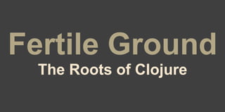 Fertile Ground
The Roots of Clojure
 