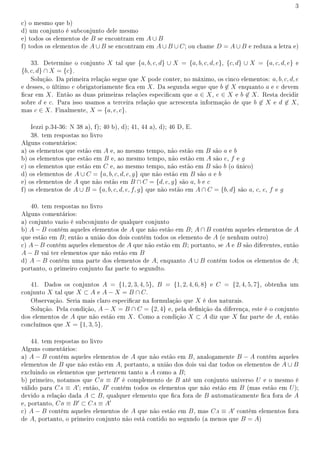 3
c) o mesmo que b)
d) um conjunto é subconjunto dele mesmo
e) todos os elementos de B se encontram em A ∪ B
f) todos os elementos de A ∪ B se encontram em A ∪ B ∪ C; ou chame D = A ∪ B e reduza a letra e)
33. Determine o conjunto X tal que {a, b, c, d} ∪ X = {a, b, c, d, e}, {c, d} ∪ X = {a, c, d, e} e
{b, c, d} ∩ X = {c}.
Solução. Da primeira relação segue que X pode conter, no máximo, os cinco elementos: a, b, c, d, e
e desses, o último e obrigatoriamente ca em X. Da segunda segue que b ̸∈ X enquanto a e e devem
car em X. Então as duas primeiras relações especicam que a ∈ X, e ∈ X e b ̸∈ X. Resta decidir
sobre d e c. Para isso usamos a terceira relação que acrescenta informação de que b ̸∈ X e d ̸∈ X,
mas c ∈ X. Finalmente, X = {a, e, c}.
Iezzi p.34-36: N 38 a), f); 40 b), d); 41, 44 a), d); 46 D, E.
38. tem respostas no livro
Alguns comentários:
a) os elementos que estão em A e, ao mesmo tempo, não estão em B são a e b
b) os elementos que estão em B e, ao mesmo tempo, não estão em A são e, f e g
c) os elementos que estão em C e, ao mesmo tempo, não estão em B são b (o único)
d) os elementos de A ∪ C = {a, b, c, d, e, g} que não estão em B são a e b
e) os elementos de A que não estão em B ∩ C = {d, e, g} são a, b e c
f) os elementos de A ∪ B = {a, b, c, d, e, f, g} que não estão em A ∩ C = {b, d} são a, c, e, f e g
40. tem respostas no livro
Alguns comentários:
a) conjunto vazio é subconjunto de qualquer conjunto
b) A − B contém aqueles elementos de A que não estão em B; A ∩ B contém aqueles elementos de A
que estão em B; então a união dos dois contém todos os elemento de A (e nenhum outro)
c) A−B contém aqueles elementos de A que não estão em B; portanto, se A e B são diferentes, então
A − B vai ter elementos que não estão em B
d) A − B contém uma parte dos elementos de A, enquanto A ∪ B contém todos os elementos de A;
portanto, o primeiro conjunto faz parte to segundto.
41. Dados os conjuntos A = {1, 2, 3, 4, 5}, B = {1, 2, 4, 6, 8} e C = {2, 4, 5, 7}, obtenha um
conjunto X tal que X ⊂ A e A − X = B ∩ C.
Observação. Seria mais claro especicar na formulação que X é dos naturais.
Solução. Pela condição, A − X = B ∩ C = {2, 4} e, pela denição da diferença, este é o conjunto
dos elementos de A que não estão em X. Como a condição X ⊂ A diz que X faz parte de A, então
concluímos que X = {1, 3, 5}.
44. tem respostas no livro
Alguns comentários:
a) A − B contém aqueles elementos de A que não estão em B, analogamente B − A contém aqueles
elementos de B que não estão em A, portanto, a união dos dois vai dar todos os elementos de A ∪ B
excluindo os elementos que pertencem tanto a A como a B;
b) primeiro, notamos que CB ≡ B′
é complemento de B até um conjunto universo U e o mesmo é
válido para CA ≡ A′
; então, B′
contém todos os elementos que não estão em B (mas estão em U);
devido a relação dada A ⊂ B, qualquer elemento que ca fora de B automaticamente ca fora de A
e, portanto, CB ≡ B′
⊂ CA ≡ A′
c) A − B contém aqueles elementos de A que não estão em B, mas CA ≡ A′
contém elementos fora
de A, portanto, o primeiro conjunto não está contido no segundo (a menos que B = A)
 
