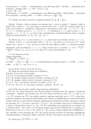 5
d) denotamos x = 0, 3232 . . . e multiplicando x por 100 temos 100x = 32, 3232 . . .; subtraindo desse
resultado x, obtemos 100x − x = 99x = 32 ou x = 32
99
;
e) 54, 2 = 542
10
= 271
5
;
f) denotamos x = 5, 423423 . . . e multiplicando x por 1000 temos 1000x = 5423, 423423 . . .; subtraindo
desse resultado x, obtemos 1000x − x = 999x = 5418 ou x = 5418
999
= 602
111
.
72. Coloque em ordem crescente os seguintes números 15
16
, 11
12
, 18
19
, 1, 47
48
, 2
3
.
Solução. Primeiro, todos os números são menores que 1, exceto o próprio 1. Segundo, todas as
frações têm a forma a = n−1
n
para algum n natural maior que 1. Nesse caso, quando maior for n
maior será o número a. Realmente, comparemos os dois números desse tipo  a = n−1
n
e b = m−1
m
,
m  n  1. Podemos escrever a = 1 − 1
n
e b = 1 − 1
m
. Obviamente, 1
n
 1
m
uma vez que m  n, e
portanto, a = 1 − 1
n
 b = 1 − 1
m
. Essa é toda a demonstração. Consequentemente, temos a seguinte
ordem dos núemros dados: 2
3
 11
12
 15
16
 18
19
 47
48
 1.
73. Mostre que, se r1 e r2 são racionais e r1  r2, então existe um racional r tal que r1  r  r2.
Solução. Como r1 e r2 são racionais, então r1 = p1
q1
e r2 = p2
q2
onde p1, p2 ∈ Z e q1, q2 ∈ N∗
. Vamos
mostrar que o ponto r = r1+r2
2
, que ca no meio dos dois números dados, é o racional procurado.
Realemente, pela sua denição, r1  r  r2. Agora veremos que r é racional: r = r1+r2
2
=
p1
q1
+
p2
q2
2
=
p1·q2+p2·q1
2q1·q2
. Como p = p1 · q2 + p2 · q1 ∈ Z e 2q1q2 ∈ N∗
, então, pela denição, r ∈ Q.
75. tem respostas no livro
Alguns comentários:
a) 0,2·0,7−4·0,01
0,5·0,2
= 0,14−0,04
0,1
= 1;
b) 0, 999 . . .+
1
5
+1
3
3
5
− 1
15
= 1+
3+5
15
9−1
15
= 1+1 = 2 (transformação do primeiro número: a = 0, 999 . . . ⇒ 10a =
9, 999 . . . ⇒ 10a − a = 9a = 9 ⇒ a = 1)
Iezzi p.50-52: N 80 e), f); 82; 83, 84, 85 a).
80. Quais das proposições abaixo são verdadeiras
Soluções. Letras a)-e), i) são simples:
a) 3 ∈ R: 3 é um número decimal e, portanto, 3 ∈ R ;
b) N ⊂ R: qualquer número natural é decimal e, portanto, N ⊂ R ;
c) Z ⊂ R: qualquer número inteiro é decimal e, portanto, Z ⊂ R ;
d) 1
2
∈ R − Q: 1
2
é um número racional e, portanto, 1
2
̸∈ R − Q ;
e)
√
4 ∈ R − Q:
√
4 = 2 é um número racional e, portanto,
√
4 ̸∈ R − Q ;
Letras f)-h) não são muito simples (para respostas justicadas):
f) 3
√
4 ∈ R − Q: vamos demonstrar que 3
√
4 é um número irracional; para isso, usamos o método de
contradição  supomos, por absurdo, que 3
√
4 é um número racional, ou seja, 3
√
4 = p
q
, onde p ∈ Z
e q ∈ N∗
; notando que 3
√
4 é um número positivo, podemos especicar que p ∈ N∗
e, além disso,
podemos considerar (sem perda de generalidade) que a fração p
q
é simplicada (p e q não têm divisores
comuns, além de 1); agora faremos algumas transformações aritméticas; primeiro, elevamos a relação
da suposição 3
√
4 = p
q
ao cubo, o que dá 4 = p3
q3 ou p3
= 4q3
; da última segue que p3
é divisível por 2
e então p é divisível por 2, isto é, p = 2m, m ∈ N∗
; substituindo essa expressão de p na relação com
q, obtemos (2m)3
= 4q3
ou 2m3
= q3
; da última relação segue que q3
é divisível por 2 e, portanto, q é
divisível por 2, isto é, q = 2n, n ∈ N∗
; assim, p
q
= 2m
2n
, ou seja, a fração original não é simplicada, o
que contradiz a nossa suposição que 3
√
4 é um número racional na forma de uma fração simplicada;
consequentemente, a suposição é falsa e, portanto, 3
√
4 não é um número racional; logo, 3
√
4 ∈ R − Q.
82. Mostre que
√
4 + 2
√
3 = 1 +
√
3.
 