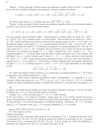 6
Solução. A ideia principal é tentar montar um quadrado completo dentro da raiz. A expressão
dentro da raiz é simples tranformar num quadrado, portanto, fazemos isso direto:
4 + 2
√
3 = 1 + 2
√
3 + (
√
3)2
= (1 +
√
3)2
⇒
√
4 + 2
√
3 =
√
(1 +
√
3)2 = 1 +
√
3
83. Mostre que existem a e b racionais tais que
√
18 − 8
√
2 = a + b
√
2.
Solução. A ideia principal é tentar montar um quadrado completo dentro da raiz usando números
racionais. Isso pode ser feito pela tentativa direta:
18 − 8
√
2 = 16 − 2 · 4 ·
√
2 + (
√
2)2
= (4 −
√
2)2
⇒
√
18 − 8
√
2 =
√
(4 −
√
2)2 = 4 −
√
2.
Ou pelo seguinte desenvolvimento lógico. Representamos o número dado na forma 18 − 8
√
2 =
(a + b
√
2)2
, a, b ∈ Q e tentamos achar a, b dessa relação. Reescrevendo ela na forma 18 − 8
√
2 =
a2
+2b2
+2ab
√
2 concluímos que temos o sistema de duas equações para a, b: ab = −4 e a2
+2b2
= 18.
Da primeira relação expressamos b = −4
a
e a segunda assume a forma a2
+242
a2 = 18 ou a4
+32 = 18a2
.
Fazendo a mudança de variável t = a2
reduzimos a equação de a à equação quadrática t2
−18t+32 = 0,
cujas raízes são t1 = 2 e t2 = 16. A primeira raiz não podemos usar, porque ela vai dar um número
irracional a na resolução da equação a2
= 2. Mas a segunda raiz serve, levando a a2
= 16 e,
consequentemente, a = 4 (basta tomar uma das raízes, porque precisamos só de uma solução, não
múltiplas). Se a = 4, então voltando para b temos b = −4
a
= −1. Assim, obtemos a representação
18 − 8
√
2 = (4 − 1 ·
√
2)2
, aquela mesma que já adivinhamos antes. Note que, neste caso especíco, a
segunda raiz a = −4 da equação a2
= 16 vai levar ao mesmo resultado para raiz original. Realmente,
ela dará b = −4
a
= 1 e o número negativo a + b
√
2 = −4 + 1 ·
√
2, o qual substituído na raiz original
vai dar √
18 − 8
√
2 =
√
(−4 +
√
2)2 = 4 −
√
2.
84. Dados dois números reais e positivos x e y, mostre que a sua média aritmética a = x+y
2
é maior
ou igual que a sua média geomátrica g =
√
xy.
Solução. Como todos os números são positivos, então a desigualdade a ≥ g equivale a a2
≥ g2
.
Abrimos a última em termos de x e y: (x+y)2
4
≥ xy ou (x + y)2
− 4xy ≥ 0 ou (x − y)2
≥ 0. A validade
evidente da última desigualdade garante a validade das anteriores e, em particular, da original a ≥ g.
85.
a) Mostre, por meios de um exemplo, que existe um número irracional a tal que a4
e a6
são racionais.
b) Mostre que, se a7
e a12
são racionais, então a é racional.
Solução. a) a =
√
2 é irracional, mas a4
= 4 e a6
= 8 são racionais.
b) No caso trivial a = 0 a resposta é imediata. Vamos supor que a ̸= 0. Então, usando sistematica-
mente as propriedades aritméticas de números racionais (mais precisamente, o fato de que a quociente
de dois racionais é um racional) chegamos ao resultado desejado. Realmente, a12
a7 = a5
é racional;
então a7
a5 = a2
é racional; então a12
a7·a2 = a3
é racional; nalmente, a3
a2 = a é racional.
Iezzi p.55-56: N89 A, D; 92 a), d); 93 a), c); 97.
97. tem resposta no livro
Alguns comentários:
a interseção R ∩ Q = Q porque Q faz parte de R; a interseção N ∩ Z = N porque N faz parte de Z,
e a operação (N ∩ Z) ∪ Q = N ∪ Q = Q dá Q, porque ele contém N; a interseção Z ∩ Q = Z porque
Z faz parte de Q, e a operação N ∪ (Z ∩ Q) = N ∪ Z = Z dá Z, porque ele contém N; nalmente, a
interseção dos resultados Q ∩ Q ∩ Z = Z, porque Z faz parte de Q.
 