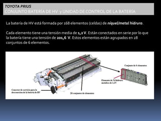 TOYOTA PRIUS 
CONJUNTO BATERÍA DE HV y UNIDAD DE CONTROL DE LA BATERÍA 
La batería de HV está formada por 168 elementos (celdas) de níquel/metal hidruro. 
Cada elemento tiene una tensión media de 1,2 V. Están conectados en serie por lo que 
la batería tiene una tensión de 201,6 V. Estos elementos están agrupados en 28 
conjuntos de 6 elementos. 
 