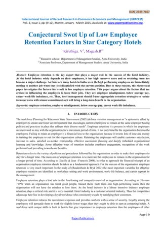 ISSN 2349-7807
International Journal of Recent Research in Commerce Economics and Management (IJRRCEM)
Vol. 2, Issue 1, pp: (9-12), Month: January - March 2015, Available at: www.paperpublications.org
Page | 9
Paper Publications
Conjectural Swot Up of Low Employee
Retention Factors in Star Category Hotels
Kiruthiga. V1
, Magesh.R2
12
Research scholar, Department of Management Studies, Anna University, India
12
Associate Professor, Department of Management Studies, Anna University, India
Abstract: Employee retention is the key aspect that plays a major role in the success of the hotel industry.
As the hotel industry solely depends on their employees, it has high turnover rates and so retaining them has
become a major challenge. As there are many hotels in India, even the high performing employees are immediately
moving to another job when they feel dissatisfied with the current position. Due to these reasons, this theoretical
paper investigates the factors that result in low employee retention. This paper argues about the factors that are
critical in influencing the employees to leave their jobs. They are employee misalignment, below average pay,
career work-life imbalance, etc. Thus, hotel management should frame appropriate retention strategies to reduce
turnover rates with utmost commitment as it will bring a long-term benefit to the organisation.
Keywords: employee retention, employee misalignment, below average pay, career work-life imbalance.
I. INTRODUCTION
The workforce Planning for Wisconsin State Government (2005) defines retention management as ―a systematic effort by
employers to create and foster an environment that encourages current employees to remain at the same employer having
policies and practices in place that address their diverse needs‖. Employee retention is a process in which the employees
are motivated to stay with the organisation for a maximum period of time. It not only benefits the organisation but also the
employees. Failing to retain an employee is a financial loss to the organisation because it invests lots of time and money
in training the employee to suit for the organisation culture. Retaining the employees will enable customer satisfaction,
increase in sales, satisfied co-worker relationship, effective succession planning and deeply imbedded organisational
learning and knowledge. Some effective ways of retention includes employee engagement, recognition of the work
performed and providing rewards and benefits,
Retention refers to the variety of policies and procedures followed by the organisation in order to make their employees to
stay for a longer time. The main aim of employee retention is to motivate the employees to remain in the organisation for
a longer period of time. According to (Lucille & Jean –Francois 2004), in order to approach the financial triumph of an
organisation employee retention should be taken as a fundamental approach. For the success of the organisation employee
retention is very much important. In the study of (Raudenbush & Bryk 2002) the most important variables for effective
employee retention are identified as workplace setting and work environment, work-life balance, and career support by
the management.
Employee retention plays a lead role in the functioning and competitiveness of an organisation. According to (Herman
1999), when an organisation has hired good people, trained them, built them into high-performing teams then the
organisation will not have the mindset to lose them. As the hotel industry is a labour intensive industry employee
retention plays a critical role and it is very essential. Hotel industry is a customer oriented industry. Thus the competitive
advantage here lies in developing a loyal workforce who consistently excels by satisfying their customers.
Employee retention reduces the recruitment expenses and provides workers with a sense of security. Loyalty among the
employees will persuade them to work for slightly lower wages than they might be able to earn at competing hotels. A
workforce with unique skills is built in hotels that give importance to employee retention than the employees of other
 