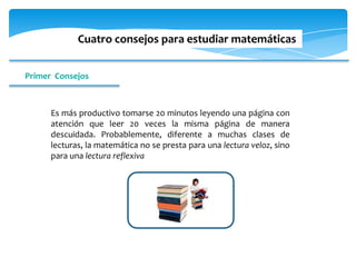 Cuatro consejos para estudiar matemáticas


Primer Consejos



      Es más productivo tomarse 20 minutos leyendo una página con
      atención que leer 20 veces la misma página de manera
      descuidada. Probablemente, diferente a muchas clases de
      lecturas, la matemática no se presta para una lectura veloz, sino
      para una lectura reflexiva
 