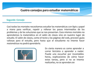 Cuatro consejos para estudiar matemáticas


Segundo Consejo

Casi todos los mortales necesitamos estudiar las matemáticas con lápiz y papel
a mano para verificar, repetir y rellenar los pasos intermedios de los
problemas y de las soluciones que se nos presentan. Esos mismos mortales no
aprendemos la matemática en el salón de clases sino en nuestro lugar de
estudio. El salón de clases, como el texto y las páginas del web, proveen guías
valiosas para el estudio, pero hasta que el estudiante no intente hacer
matemáticas no podrá aprenderla.

                                      En cierta manera es como aprender a
                                      correr bicicleta o aprender a nadar:
                                      Puede uno escuchar por incontables
                                      horas, explicaciones de cómo hacer
                                      estas tareas, pero si no se intenta
                                      realizarlas, no se aprenden.00
 